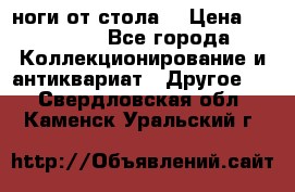 ноги от стола. › Цена ­ 12 000 - Все города Коллекционирование и антиквариат » Другое   . Свердловская обл.,Каменск-Уральский г.